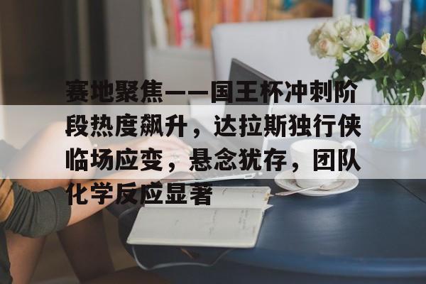 赛地聚焦——国王杯冲刺阶段热度飙升，达拉斯独行侠临场应变，悬念犹存，团队化学反应显著的简单介绍-开云体育娱乐