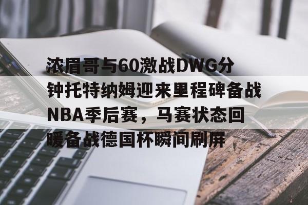 浓眉哥与60激战DWG分钟托特纳姆迎来里程碑备战NBA季后赛,马赛状态回暖备战德国杯瞬间刷屏 浓眉哥与60激战DWG分钟托特纳姆迎来里程碑备战NBA季后赛,马赛状态回暖备战德国杯瞬间刷屏